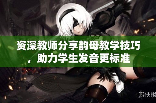 资深教师分享韵母教学技巧，助力学生发音更标准