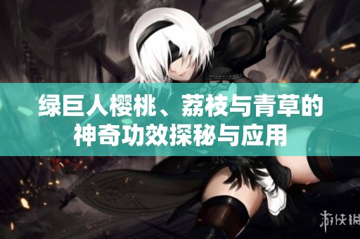 绿巨人樱桃、荔枝与青草的神奇功效探秘与应用