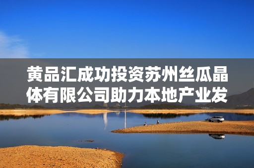 黄品汇成功投资苏州丝瓜晶体有限公司助力本地产业发展