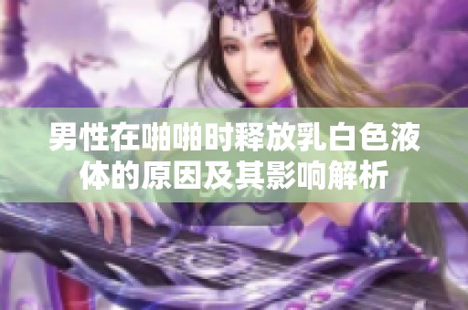 男性在啪啪时释放乳白色液体的原因及其影响解析