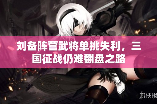 刘备阵营武将单挑失利，三国征战仍难翻盘之路