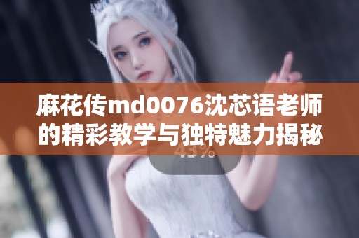 麻花传md0076沈芯语老师的精彩教学与独特魅力揭秘