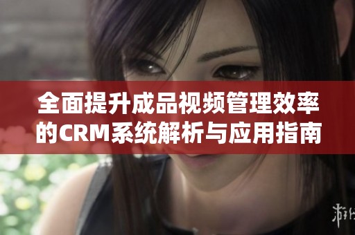 全面提升成品视频管理效率的CRM系统解析与应用指南