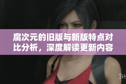 腐次元的旧版与新版特点对比分析，深度解读更新内容