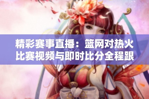 精彩赛事直播：篮网对热火比赛视频与即时比分全程跟踪