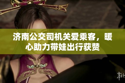 济南公交司机关爱乘客，暖心助力带娃出行获赞