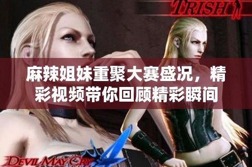 麻辣姐妹重聚大赛盛况，精彩视频带你回顾精彩瞬间