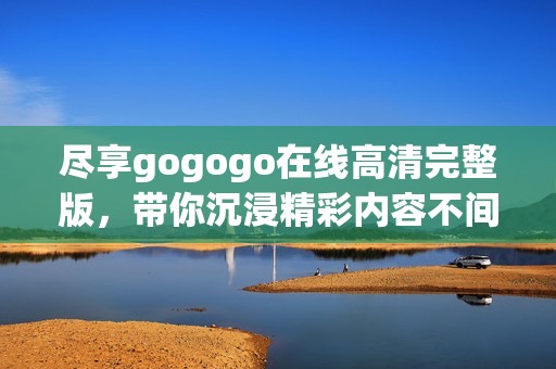 尽享gogogo在线高清完整版，带你沉浸精彩内容不间断