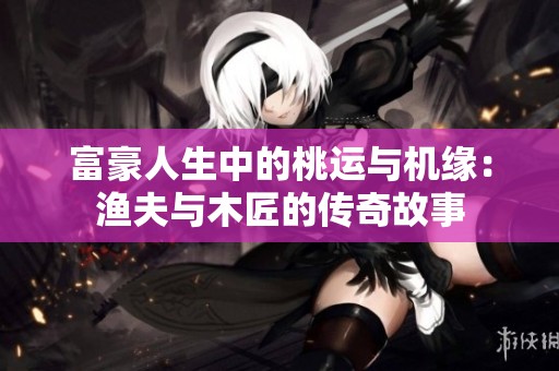 富豪人生中的桃运与机缘：渔夫与木匠的传奇故事