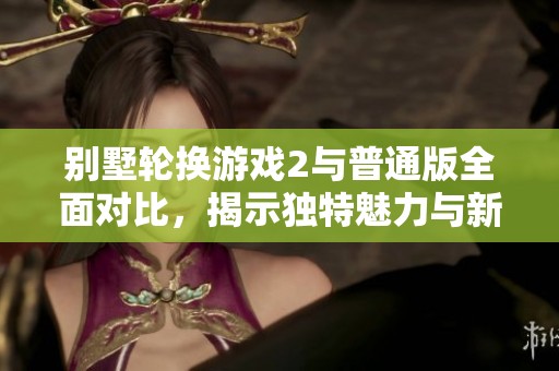 别墅轮换游戏2与普通版全面对比，揭示独特魅力与新玩法