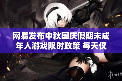 网易发布中秋国庆假期未成年人游戏限时政策 每天仅可玩1小时
