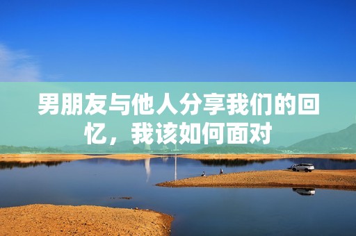 男朋友与他人分享我们的回忆，我该如何面对