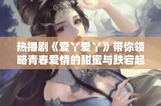 热播剧《爱丫爱丫》带你领略青春爱情的甜蜜与跌宕起伏