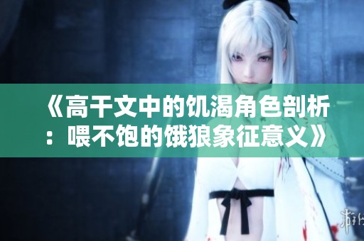 《高干文中的饥渴角色剖析：喂不饱的饿狼象征意义》