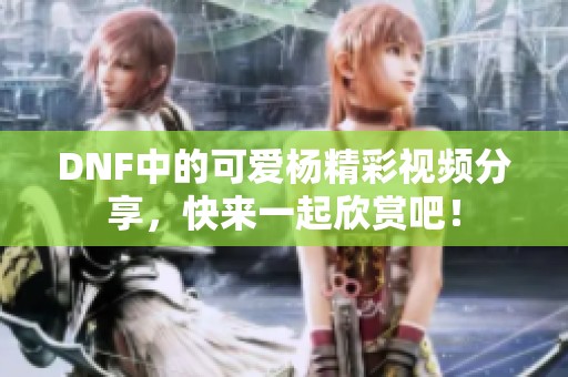 DNF中的可爱杨精彩视频分享，快来一起欣赏吧！