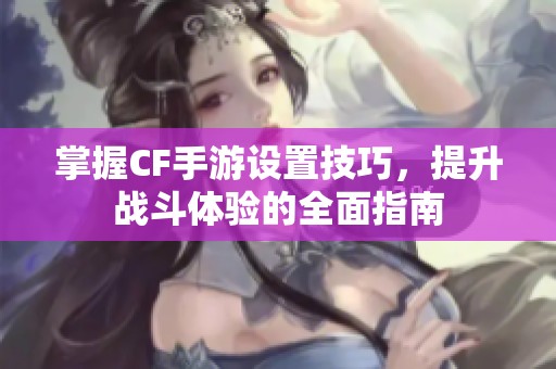 掌握CF手游设置技巧，提升战斗体验的全面指南