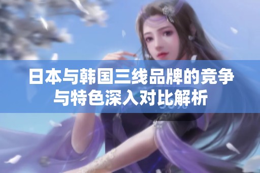 日本与韩国三线品牌的竞争与特色深入对比解析