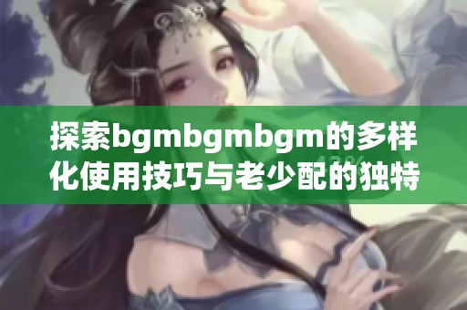 探索bgmbgmbgm的多样化使用技巧与老少配的独特魅力