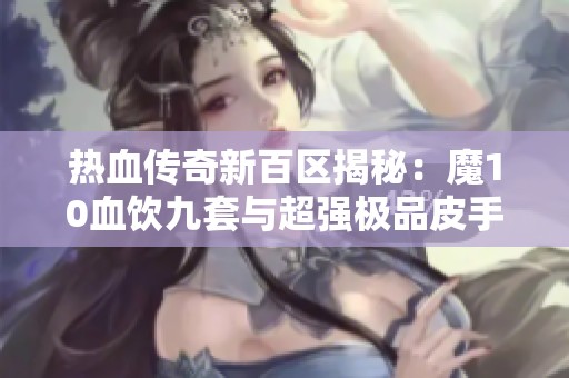 热血传奇新百区揭秘：魔10血饮九套与超强极品皮手套的传奇之旅