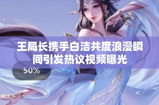 王局长携手白洁共度浪漫瞬间引发热议视频曝光