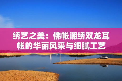 绣艺之美：佛帐潮绣双龙耳帐的华丽风采与细腻工艺