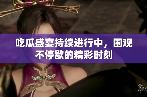 吃瓜盛宴持续进行中，围观不停歇的精彩时刻