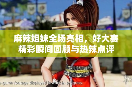 麻辣姐妹全场亮相，好大赛精彩瞬间回顾与热辣点评