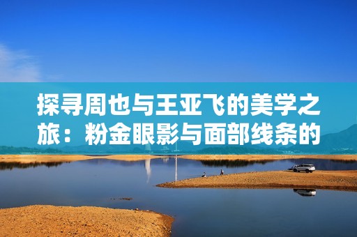 探寻周也与王亚飞的美学之旅：粉金眼影与面部线条的奇妙结合