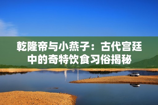 乾隆帝与小燕子：古代宫廷中的奇特饮食习俗揭秘