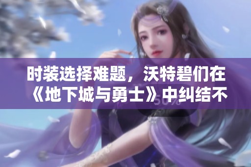时装选择难题，沃特碧们在《地下城与勇士》中纠结不已