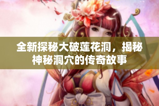 全新探秘大破莲花洞，揭秘神秘洞穴的传奇故事
