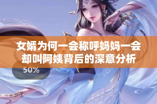 女婿为何一会称呼妈妈一会却叫阿姨背后的深意分析