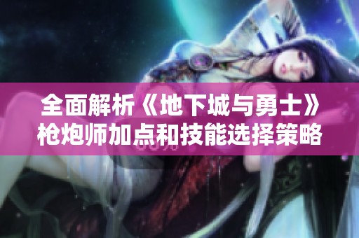 全面解析《地下城与勇士》枪炮师加点和技能选择策略