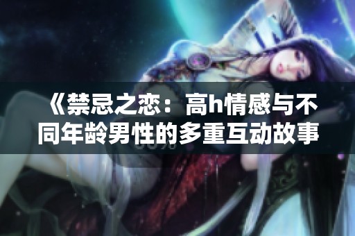 《禁忌之恋：高h情感与不同年龄男性的多重互动故事》