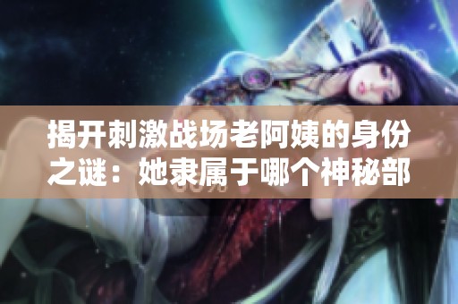 揭开刺激战场老阿姨的身份之谜：她隶属于哪个神秘部门？