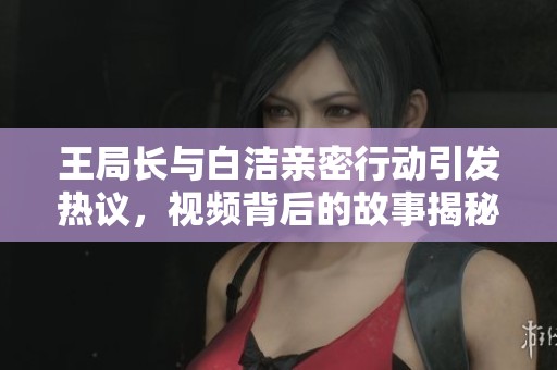 王局长与白洁亲密行动引发热议，视频背后的故事揭秘
