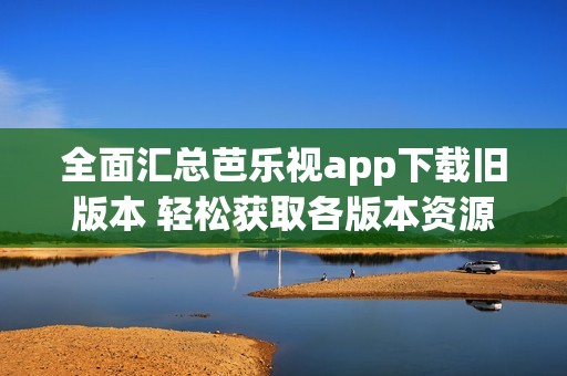 全面汇总芭乐视app下载旧版本 轻松获取各版本资源