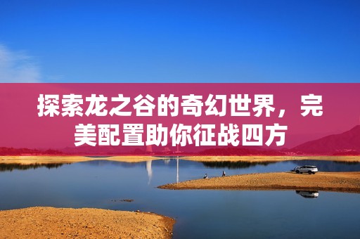 探索龙之谷的奇幻世界，完美配置助你征战四方