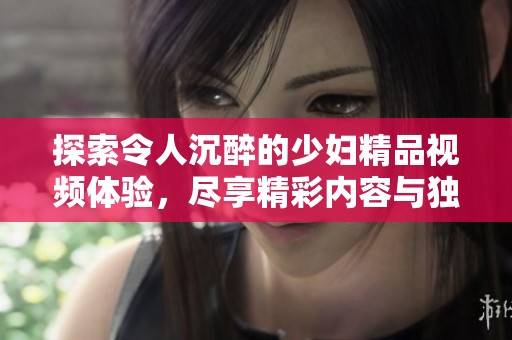 探索令人沉醉的少妇精品视频体验，尽享精彩内容与独特魅力