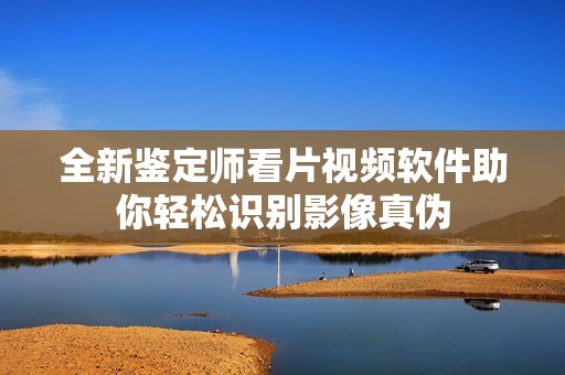 全新鉴定师看片视频软件助你轻松识别影像真伪