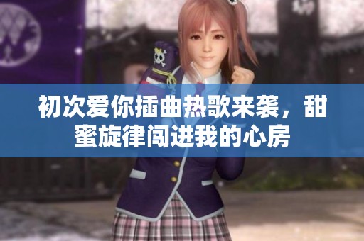 初次爱你插曲热歌来袭，甜蜜旋律闯进我的心房