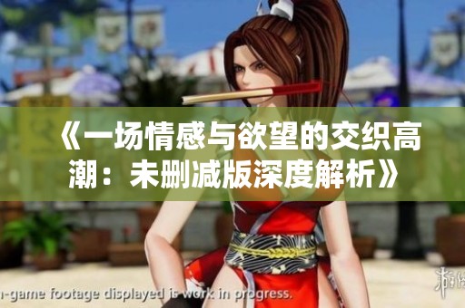 《一场情感与欲望的交织高潮：未删减版深度解析》