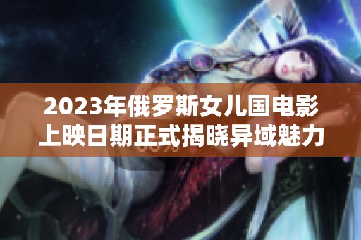 2023年俄罗斯女儿国电影上映日期正式揭晓异域魅力再现