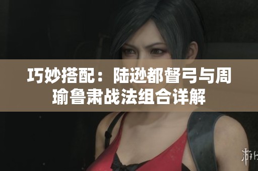 巧妙搭配：陆逊都督弓与周瑜鲁肃战法组合详解