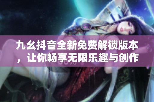 九幺抖音全新免费解锁版本，让你畅享无限乐趣与创作空间
