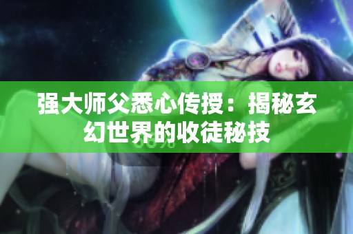 强大师父悉心传授：揭秘玄幻世界的收徒秘技