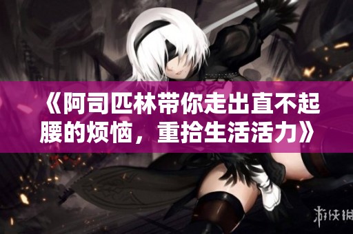 《阿司匹林带你走出直不起腰的烦恼，重拾生活活力》