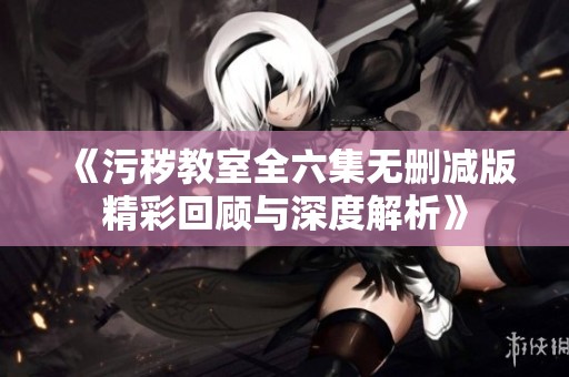《污秽教室全六集无删减版精彩回顾与深度解析》
