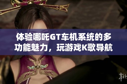 体验哪吒GT车机系统的多功能魅力，玩游戏K歌导航一应俱全