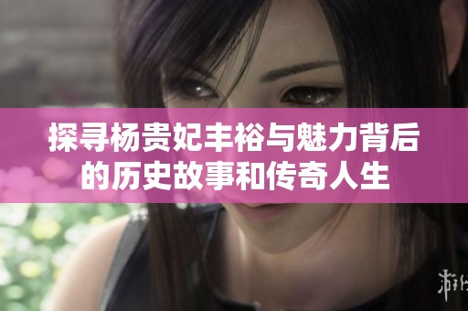 探寻杨贵妃丰裕与魅力背后的历史故事和传奇人生